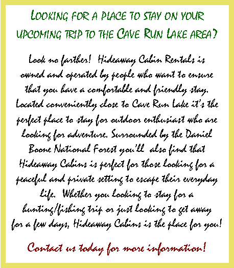 Text Box: Looking for a place to stay on your upcoming trip to the Cave Run Lake area? Look no farther! Hideaway Cabin Rentals is owned and operated by people who want to ensure that you have a comfortable and friendly stay. Located conveniently close to Cave Run Lake it�s the perfect place to stay for outdoor enthusiast who are looking for adventure. Surrounded by the Daniel Boone National Forest you�ll also find that Hideaway Cabins is perfect for those looking for a peaceful and private setting to escape their everyday life. Whether you looking to stay for a hunting/fishing trip or just looking to get away for a few days, Hideaway Cabins is the place for you! Contact us today for more information!
