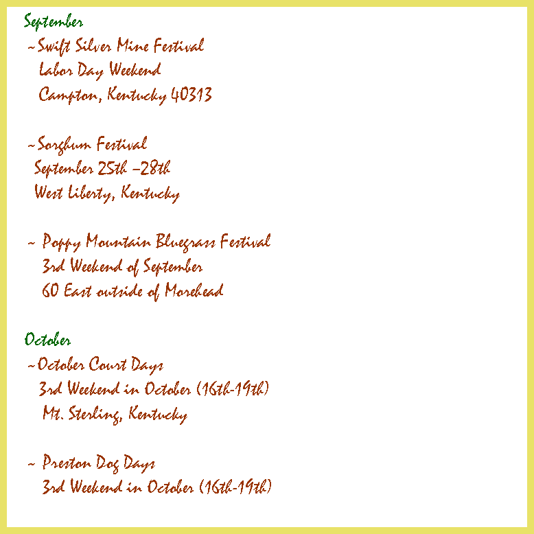 Text Box: September ~Swift Silver Mine Festival Labor Day Weekend  Campton, Kentucky 40313 ~Sorghum Festival September 25th �28th West Liberty, Kentucky	 ~ Poppy Mountain Bluegrass Festival	3rd Weekend of September	60 East outside of Morehead	 October ~October Court Days 3rd Weekend in October (16th-19th)	Mt. Sterling, Kentucky ~ Preston Dog Days	3rd Weekend in October (16th-19th)